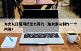 深圳为女友搭建网站怎么弄的（给女朋友制作一个网页）